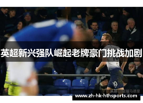 英超新兴强队崛起老牌豪门挑战加剧 英超新兴强队崛起老牌豪门挑战加剧