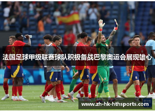 法国足球甲级联赛球队积极备战巴黎奥运会展现雄心 法国足球甲级联赛球队积极备战巴黎奥运会展现雄心