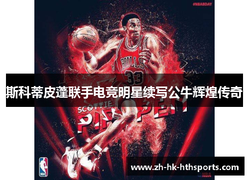 斯科蒂皮蓬联手电竞明星续写公牛辉煌传奇 斯科蒂皮蓬联手电竞明星续写公牛辉煌传奇