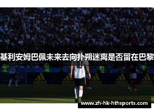 基利安姆巴佩未来去向扑朔迷离是否留在巴黎